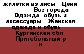 жилетка из лисы › Цена ­ 3 700 - Все города Одежда, обувь и аксессуары » Женская одежда и обувь   . Курганская обл.,Притобольный р-н